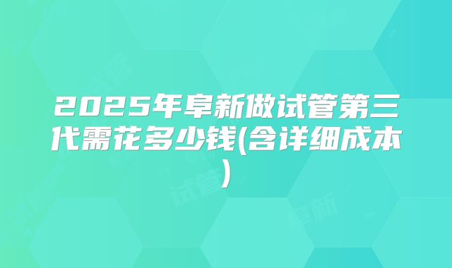 2025年阜新做试管第三代需花多少钱(含详细成本)