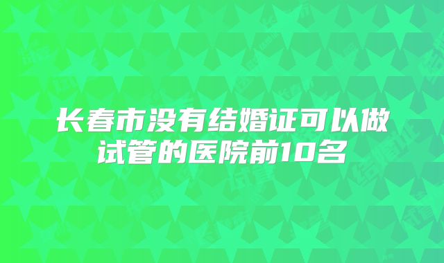 长春市没有结婚证可以做试管的医院前10名