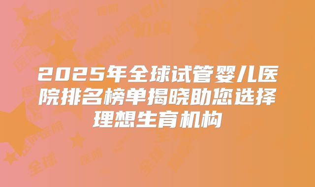 2025年全球试管婴儿医院排名榜单揭晓助您选择理想生育机构