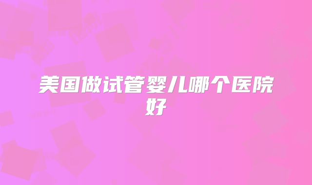 美国做试管婴儿哪个医院好