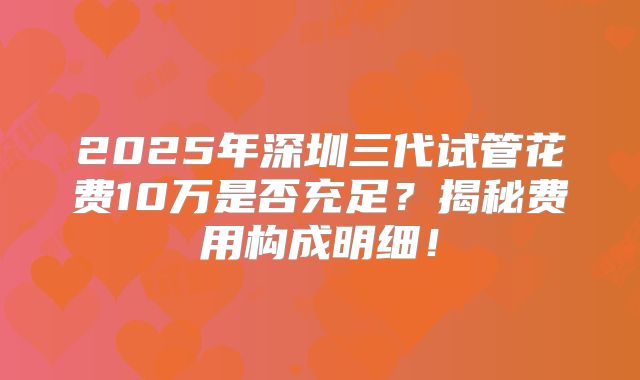 2025年深圳三代试管花费10万是否充足？揭秘费用构成明细！