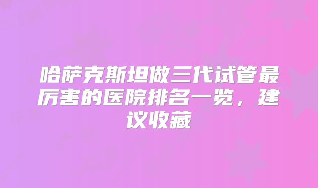 哈萨克斯坦做三代试管最厉害的医院排名一览，建议收藏