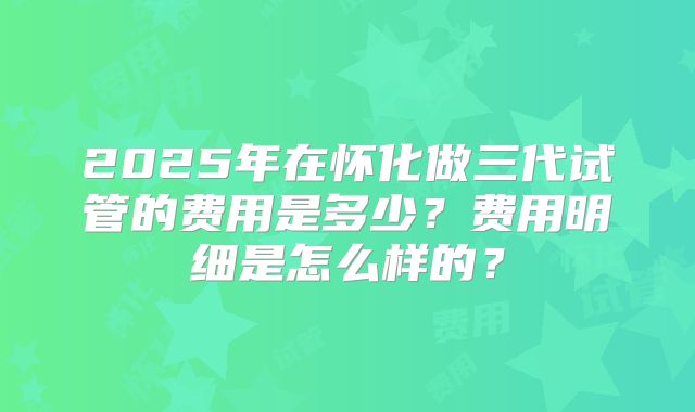 2025年在怀化做三代试管的费用是多少？费用明细是怎么样的？