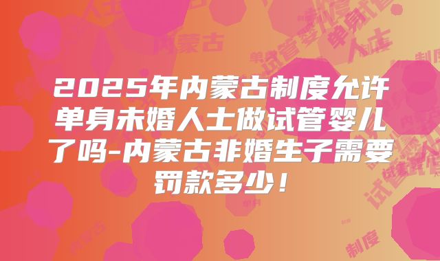 2025年内蒙古制度允许单身未婚人士做试管婴儿了吗-内蒙古非婚生子需要罚款多少！