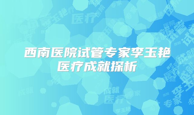 西南医院试管专家李玉艳医疗成就探析