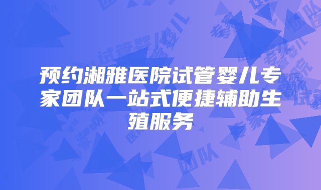 预约湘雅医院试管婴儿专家团队一站式便捷辅助生殖服务