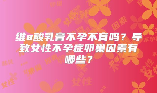 维a酸乳膏不孕不育吗?导致女性不孕症卵巢因素有哪些?