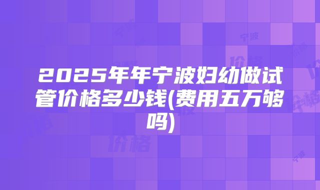 2025年年宁波妇幼做试管价格多少钱(费用五万够吗)