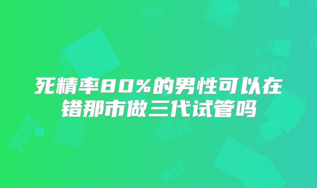 死精率80%的男性可以在错那市做三代试管吗