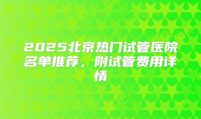 2025北京热门试管医院名单推荐,附试管费用详情