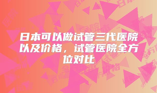 日本可以做试管三代医院以及价格,试管医院全方位对比