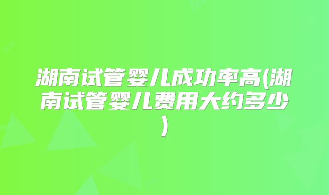 湖南试管婴儿成功率高(湖南试管婴儿费用大约多少)