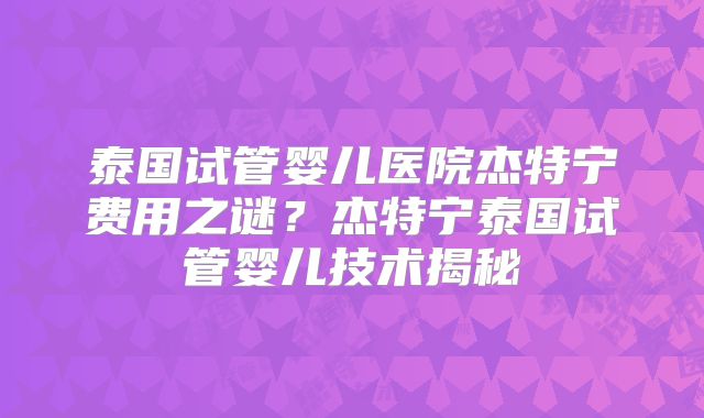 泰国试管婴儿医院杰特宁费用之谜?杰特宁泰国试管婴儿技术揭秘