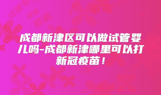 成都新津区可以做试管婴儿吗-成都新津哪里可以打新冠疫苗!