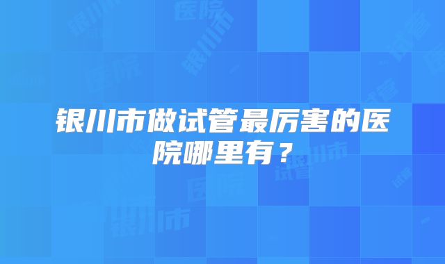 银川市做试管最厉害的医院哪里有？