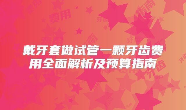 戴牙套做试管一颗牙齿费用全面解析及预算指南
