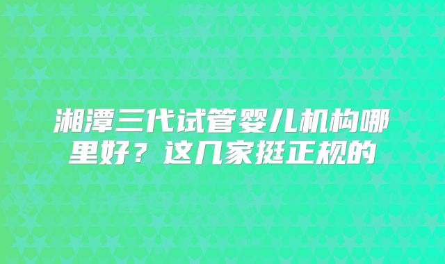 湘潭三代试管婴儿机构哪里好？这几家挺正规的