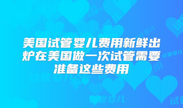美国试管婴儿费用新鲜出炉在美国做一次试管需要准备这些费用
