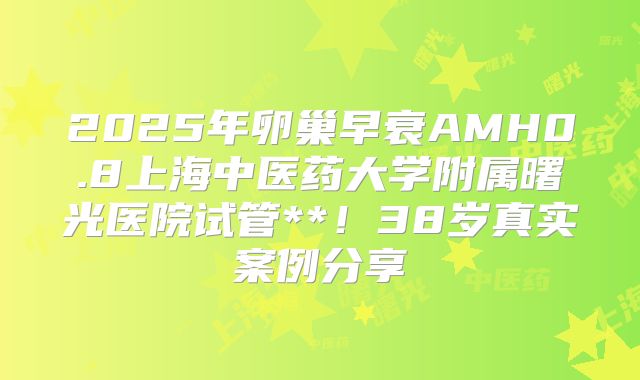 2025年卵巢早衰AMH0.8上海中医药大学附属曙光医院试管**！38岁真实案例分享