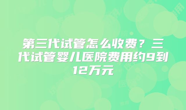 第三代试管怎么收费?三代试管婴儿医院费用约9到12万元
