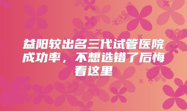 益阳较出名三代试管医院成功率,不想选错了后悔看这里