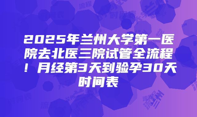 2025年兰州大学第一医院去北医三院试管全流程!月经第3天到验孕30天时间表