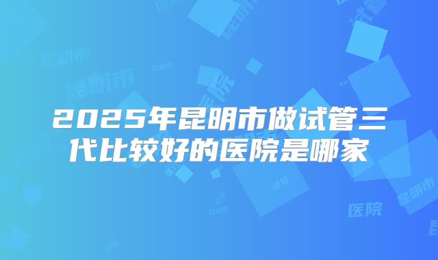 2025年昆明市做试管三代比较好的医院是哪家