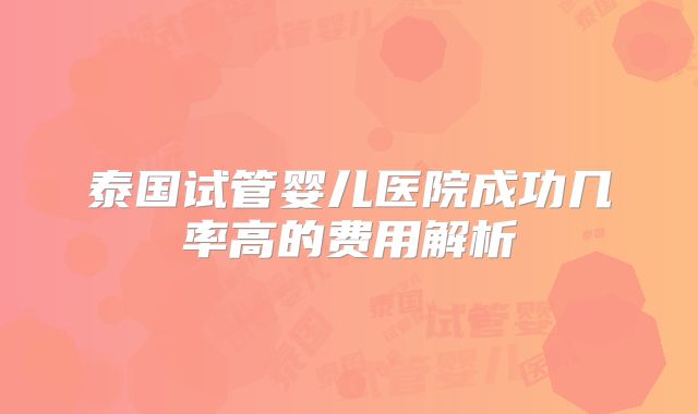 泰国试管婴儿医院成功几率高的费用解析