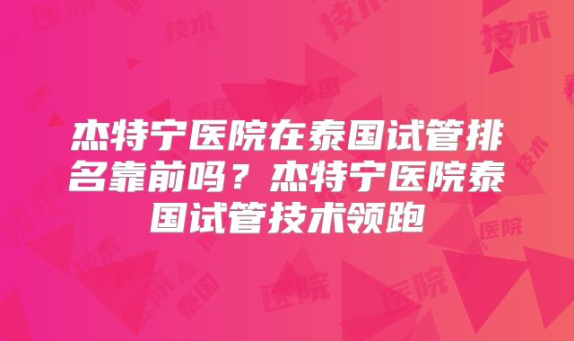 杰特宁医院在泰国试管排名靠前吗?杰特宁医院泰国试管技术领跑