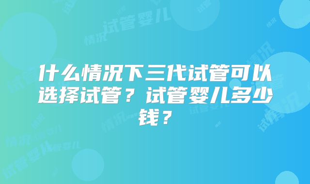 什么情况下三代试管可以选择试管?试管婴儿多少钱?