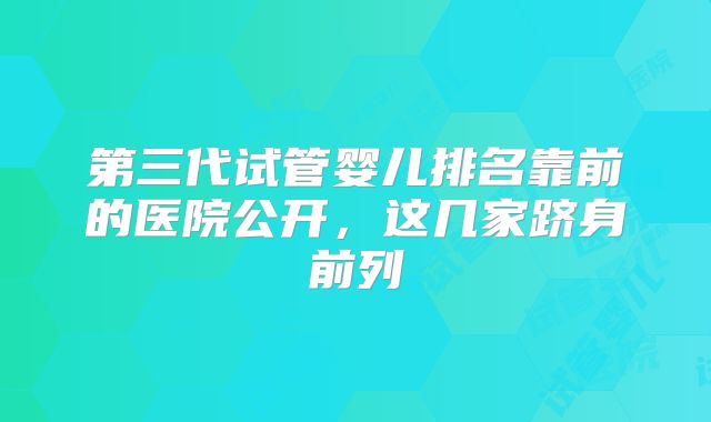 第三代试管婴儿排名靠前的医院公开,这几家跻身前列