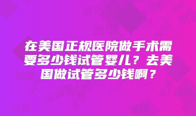 在美国正规医院做手术需要多少钱试管婴儿？去美国做试管多少钱啊？