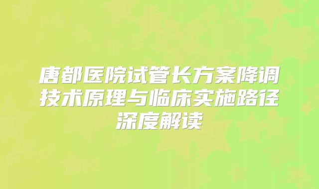 唐都医院试管长方案降调技术原理与临床实施路径深度解读