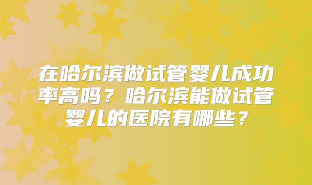 在哈尔滨做试管婴儿成功率高吗?哈尔滨能做试管婴儿的医院有哪些?