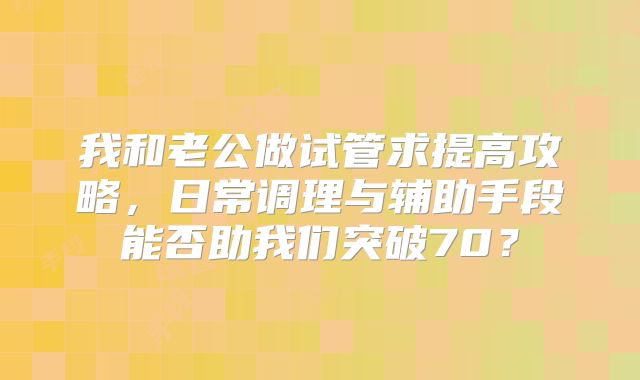 我和老公做试管求提高攻略,日常调理与辅助手段能否助我们突破70?