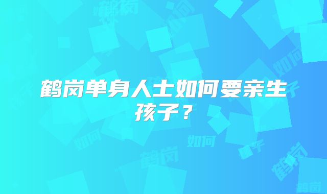 鹤岗单身人士如何要亲生孩子?