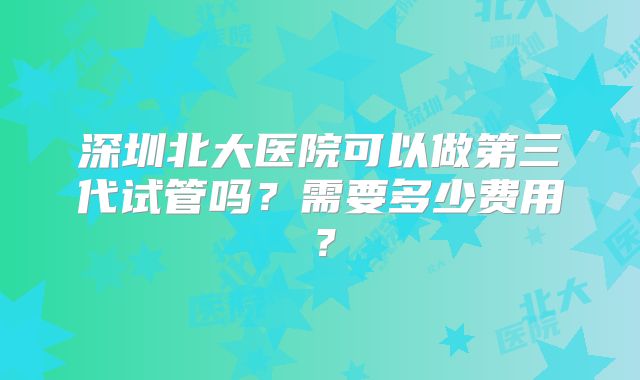 深圳北大医院可以做第三代试管吗?需要多少费用?
