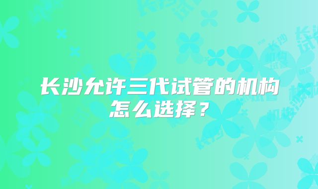 长沙允许三代试管的机构怎么选择?