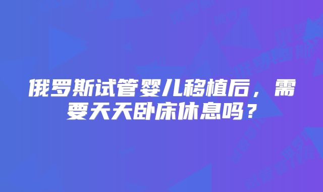 俄罗斯试管婴儿移植后，需要天天卧床休息吗？