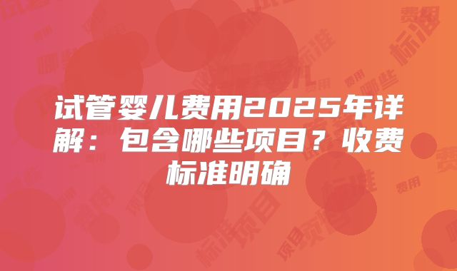 试管婴儿费用2025年详解:包含哪些项目?收费标准明确