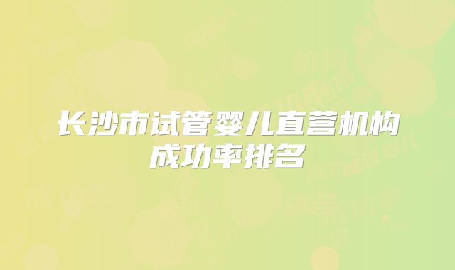 长沙市试管婴儿直营机构成功率排名