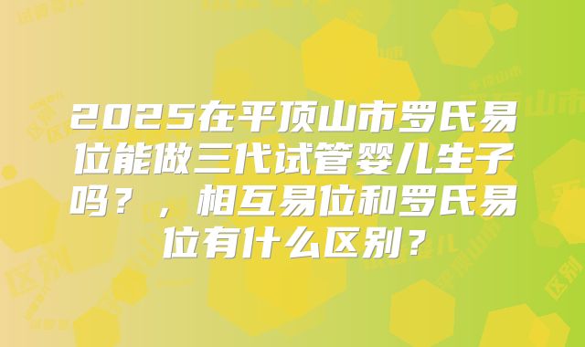 2025在平顶山市罗氏易位能做三代试管婴儿生子吗?,相互易位和罗氏易位有什么区别?