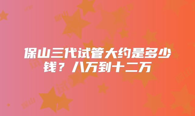 保山三代试管大约是多少钱?八万到十二万