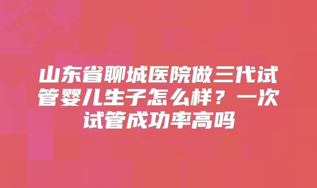山东省聊城医院做三代试管婴儿生子怎么样?一次试管成功率高吗