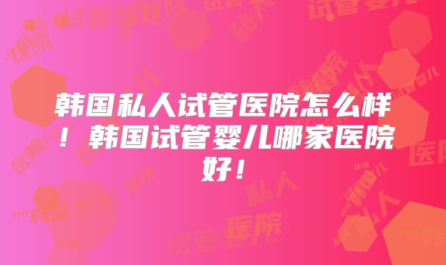 韩国私人试管医院怎么样！韩国试管婴儿哪家医院好！