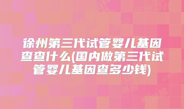徐州第三代试管婴儿基因查查什么(国内做第三代试管婴儿基因查多少钱)