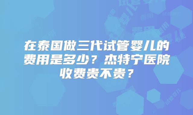 在泰国做三代试管婴儿的费用是多少？杰特宁医院收费贵不贵？