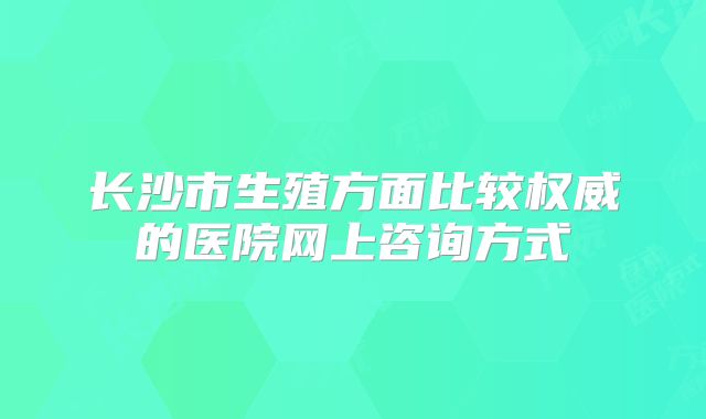 长沙市生殖方面比较权威的医院网上咨询方式