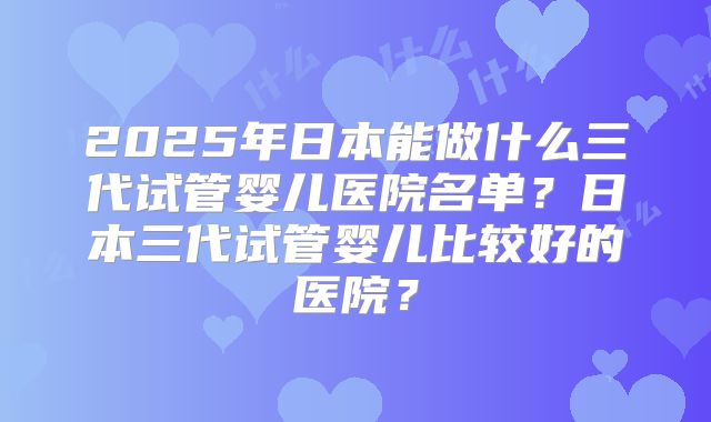 2025年日本能做什么三代试管婴儿医院名单？日本三代试管婴儿比较好的医院？