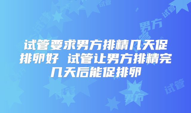 试管要求男方排精几天促排卵好 试管让男方排精完几天后能促排卵